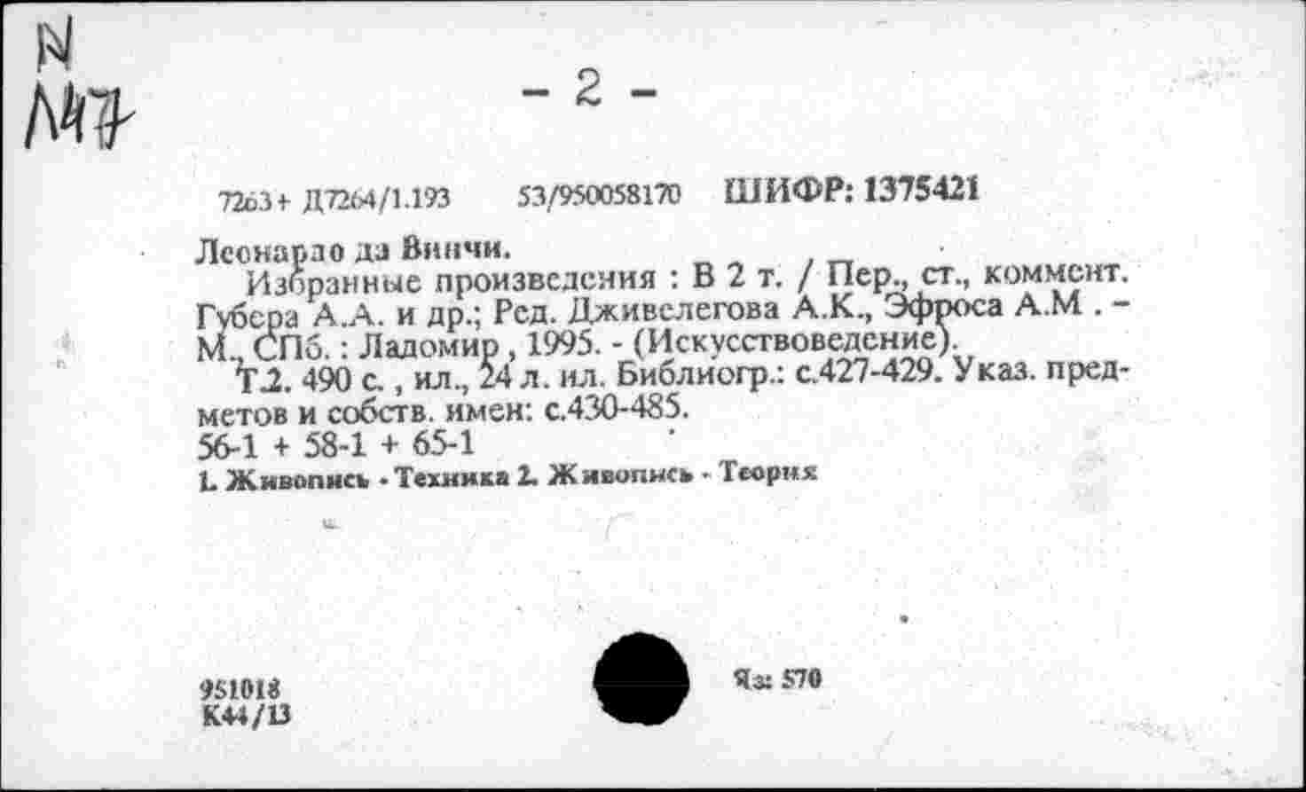 ﻿
7263+ Д72М/1.193	53/950058170 ШИФР: 1375421
Леонардо да Винчи.
Избранные произведения : В 2 т. / Пер., ст., коммент. Губера А.А. и др.; Рсд. Дживелегова А.К., Эфроса А.М . -М., СПб.: Ладомир, 1995. - (Искусствоведение)
ТХ 490 с., ил., 24 л. ил. Библиогр.: с.427-429. Указ, предметов и собств. имен: с.430-485.
56-1 + 58-1 + 65-1
Ъ Живопись - Техника 2. Ж ивопись - Теория
951018
Яз: 570
К44/13